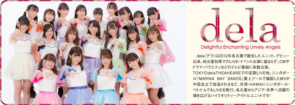 2012年発！♥新名古屋アイドルは名駅から！♥「dela（デラ）」は、名古屋弁でハイレベルを表すコトバ。古い街並みと、アニメ・MANGAなどのサブカルチャー、多国籍文化が混在する名古屋駅西を主な拠点として誕生した名古屋発の新アイドルユニットです。メンバーは、空手全日本チャンピオン・高校生ダンス全国大会優勝・ミスティーンジャパンファイナリストなど「日本代表」レベルの実績を持つ美少女達、名古屋からアジア・世界を目指します！delaのメンバーは2012年3月に駅西で開催された公開オーディションを勝ち抜いた精鋭9人とリザーブ2人。名門高校生やブラジル出身メンバーも加わり個性豊かに躍動します。